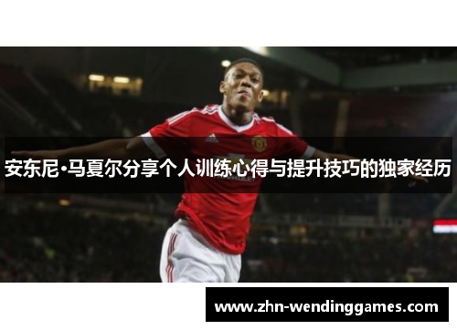 安东尼·马夏尔分享个人训练心得与提升技巧的独家经历 安东尼·马夏尔分享个人训练心得与提升技巧的独家经历
