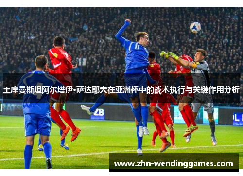 土库曼斯坦阿尔塔伊·萨达耶夫在亚洲杯中的战术执行与关键作用分析 土库曼斯坦阿尔塔伊·萨达耶夫在亚洲杯中的战术执行与关键作用分析