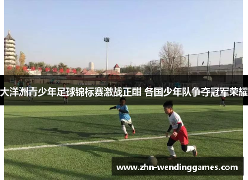 大洋洲青少年足球锦标赛激战正酣 各国少年队争夺冠军荣耀 大洋洲青少年足球锦标赛激战正酣 各国少年队争夺冠军荣耀