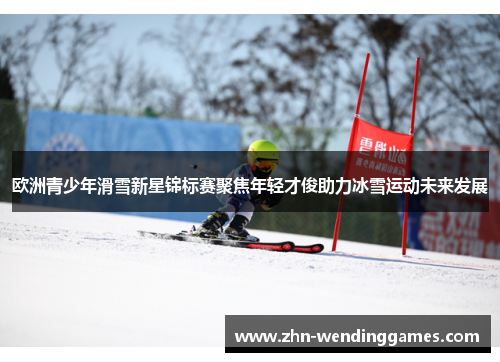 欧洲青少年滑雪新星锦标赛聚焦年轻才俊助力冰雪运动未来发展 欧洲青少年滑雪新星锦标赛聚焦年轻才俊助力冰雪运动未来发展