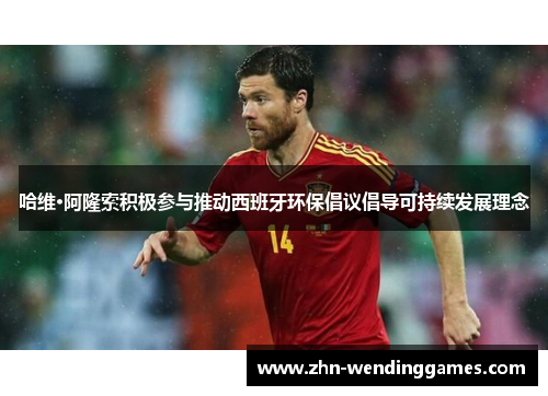 哈维·阿隆索积极参与推动西班牙环保倡议倡导可持续发展理念 哈维·阿隆索积极参与推动西班牙环保倡议倡导可持续发展理念