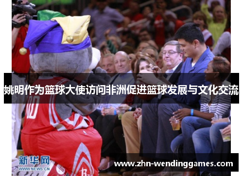 姚明作为篮球大使访问非洲促进篮球发展与文化交流 姚明作为篮球大使访问非洲促进篮球发展与文化交流