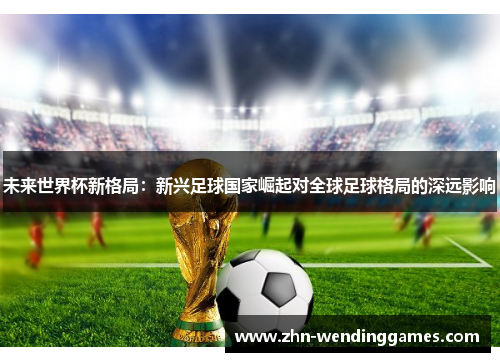 未来世界杯新格局:新兴足球国家崛起对全球足球格局的深远影响 未来世界杯新格局:新兴足球国家崛起对全球足球格局的深远影响