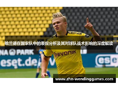 哈兰德在国家队中的表现分析及其对球队战术影响的深度解读 哈兰德在国家队中的表现分析及其对球队战术影响的深度解读