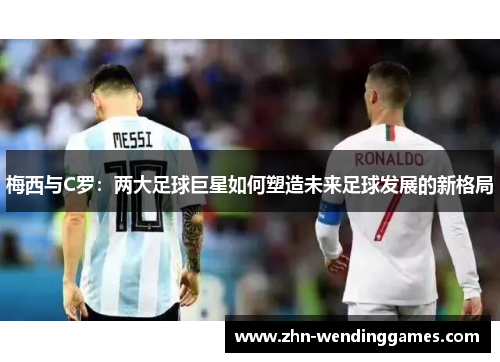 梅西与C罗:两大足球巨星如何塑造未来足球发展的新格局 梅西与C罗:两大足球巨星如何塑造未来足球发展的新格局