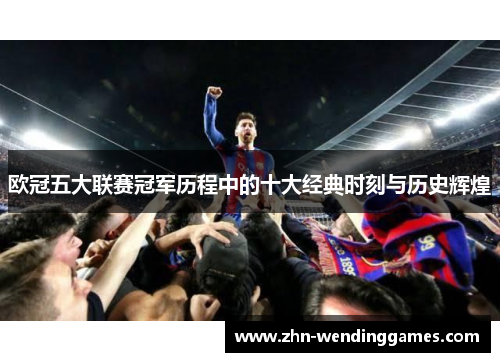 欧冠五大联赛冠军历程中的十大经典时刻与历史辉煌 欧冠五大联赛冠军历程中的十大经典时刻与历史辉煌