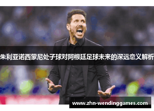 朱利亚诺西蒙尼处子球对阿根廷足球未来的深远意义解析 朱利亚诺西蒙尼处子球对阿根廷足球未来的深远意义解析