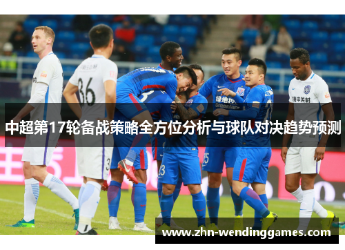 中超第17轮备战策略全方位分析与球队对决趋势预测 中超第17轮备战策略全方位分析与球队对决趋势预测
