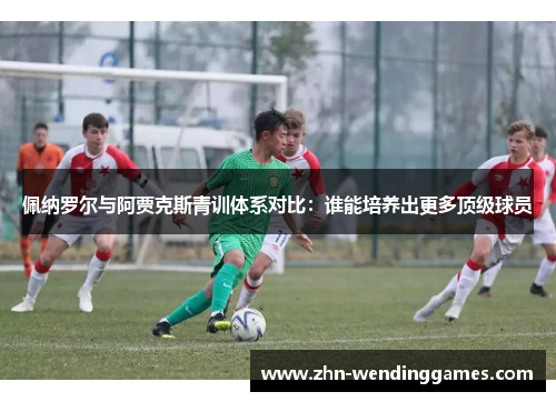 佩纳罗尔与阿贾克斯青训体系对比:谁能培养出更多顶级球员 佩纳罗尔与阿贾克斯青训体系对比:谁能培养出更多顶级球员