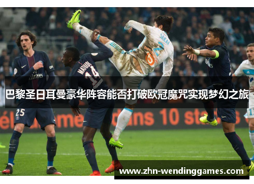 巴黎圣日耳曼豪华阵容能否打破欧冠魔咒实现梦幻之旅