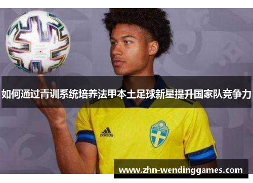 如何通过青训系统培养法甲本土足球新星提升国家队竞争力 如何通过青训系统培养法甲本土足球新星提升国家队竞争力