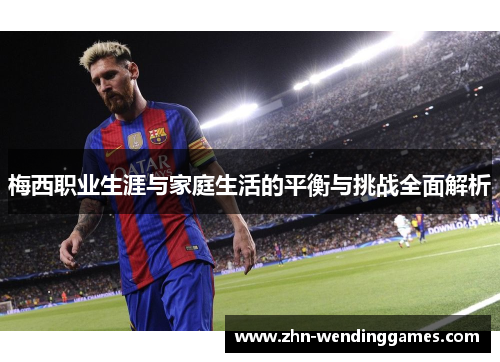 梅西职业生涯与家庭生活的平衡与挑战全面解析 梅西职业生涯与家庭生活的平衡与挑战全面解析