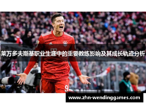 莱万多夫斯基职业生涯中的重要教练影响及其成长轨迹分析 莱万多夫斯基职业生涯中的重要教练影响及其成长轨迹分析