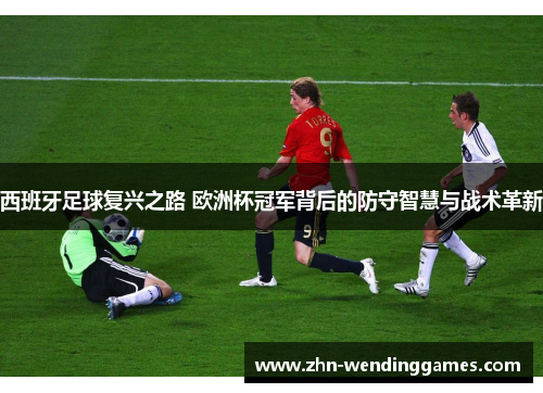 西班牙足球复兴之路 欧洲杯冠军背后的防守智慧与战术革新 西班牙足球复兴之路 欧洲杯冠军背后的防守智慧与战术革新