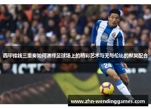 西甲锋线三重奏如何演绎足球场上的精彩艺术与无与伦比的默契配合 西甲锋线三重奏如何演绎足球场上的精彩艺术与无与伦比的默契配合