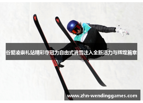 谷爱凌崇礼站精彩夺冠为自由式滑雪注入全新活力与辉煌篇章
