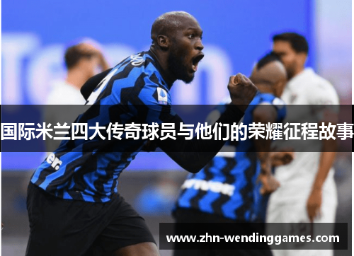 国际米兰四大传奇球员与他们的荣耀征程故事 国际米兰四大传奇球员与他们的荣耀征程故事
