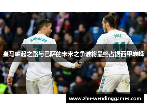皇马崛起之路与巴萨的未来之争谁将最终占据西甲巅峰 皇马崛起之路与巴萨的未来之争谁将最终占据西甲巅峰