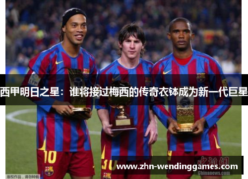 西甲明日之星:谁将接过梅西的传奇衣钵成为新一代巨星 西甲明日之星:谁将接过梅西的传奇衣钵成为新一代巨星