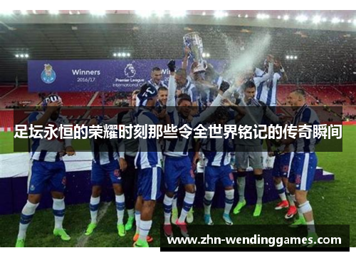 足坛永恒的荣耀时刻那些令全世界铭记的传奇瞬间 足坛永恒的荣耀时刻那些令全世界铭记的传奇瞬间