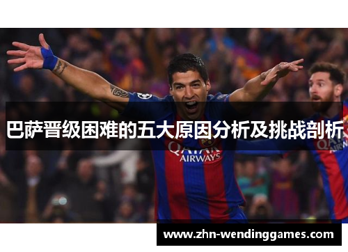 巴萨晋级困难的五大原因分析及挑战剖析 巴萨晋级困难的五大原因分析及挑战剖析