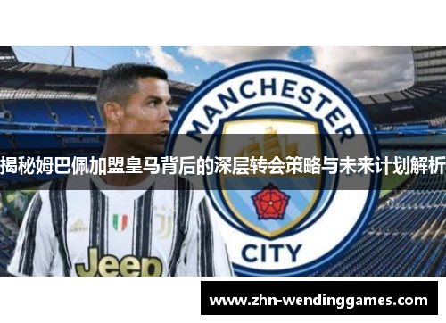 揭秘姆巴佩加盟皇马背后的深层转会策略与未来计划解析 揭秘姆巴佩加盟皇马背后的深层转会策略与未来计划解析