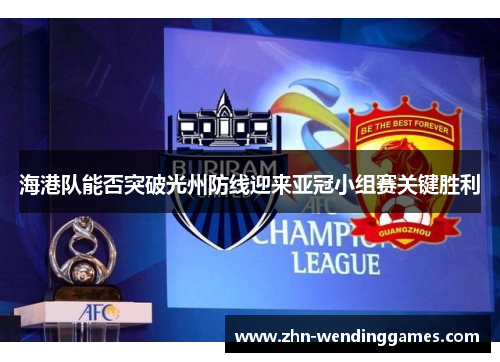 海港队能否突破光州防线迎来亚冠小组赛关键胜利 海港队能否突破光州防线迎来亚冠小组赛关键胜利