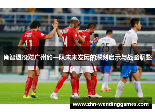 肖智退役对广州豹一队未来发展的深刻启示与战略调整
