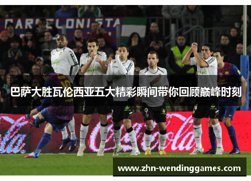 巴萨大胜瓦伦西亚五大精彩瞬间带你回顾巅峰时刻 巴萨大胜瓦伦西亚五大精彩瞬间带你回顾巅峰时刻