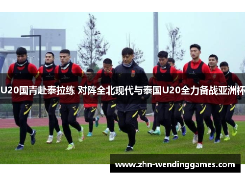 U20国青赴泰拉练 对阵全北现代与泰国U20全力备战亚洲杯 U20国青赴泰拉练 对阵全北现代与泰国U20全力备战亚洲杯