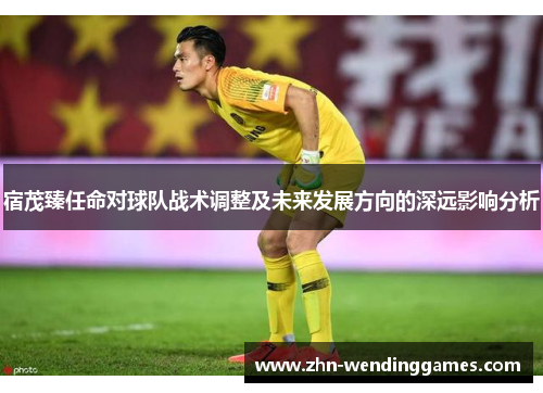 宿茂臻任命对球队战术调整及未来发展方向的深远影响分析 宿茂臻任命对球队战术调整及未来发展方向的深远影响分析