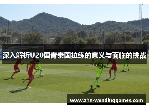 深入解析U20国青泰国拉练的意义与面临的挑战 深入解析U20国青泰国拉练的意义与面临的挑战