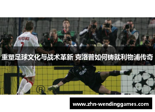 重塑足球文化与战术革新 克洛普如何铸就利物浦传奇 重塑足球文化与战术革新 克洛普如何铸就利物浦传奇