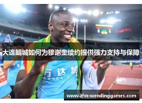 大连鲲城如何为穆谢奎续约提供强力支持与保障