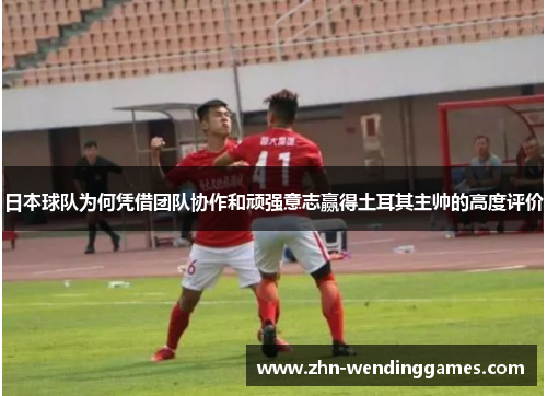 日本球队为何凭借团队协作和顽强意志赢得土耳其主帅的高度评价 日本球队为何凭借团队协作和顽强意志赢得土耳其主帅的高度评价