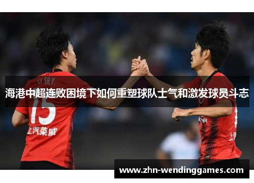海港中超连败困境下如何重塑球队士气和激发球员斗志 海港中超连败困境下如何重塑球队士气和激发球员斗志