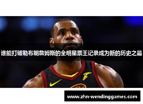 谁能打破勒布朗詹姆斯的全明星票王记录成为新的历史之最 谁能打破勒布朗詹姆斯的全明星票王记录成为新的历史之最