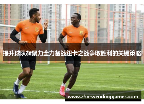 提升球队凝聚力全力备战纽卡之战争取胜利的关键策略 提升球队凝聚力全力备战纽卡之战争取胜利的关键策略