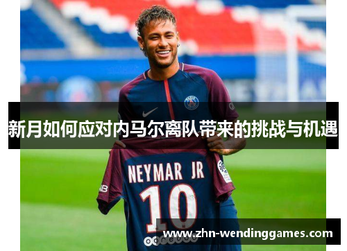 新月如何应对内马尔离队带来的挑战与机遇 新月如何应对内马尔离队带来的挑战与机遇