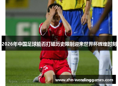 2026年中国足球能否打破历史限制迎来世界杯辉煌时刻 2026年中国足球能否打破历史限制迎来世界杯辉煌时刻