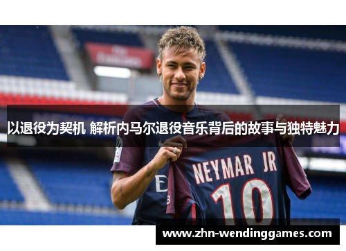 以退役为契机 解析内马尔退役音乐背后的故事与独特魅力 以退役为契机 解析内马尔退役音乐背后的故事与独特魅力