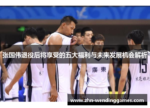 张国伟退役后将享受的五大福利与未来发展机会解析 张国伟退役后将享受的五大福利与未来发展机会解析
