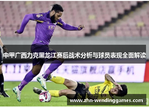 中甲广西力克黑龙江赛后战术分析与球员表现全面解读 中甲广西力克黑龙江赛后战术分析与球员表现全面解读