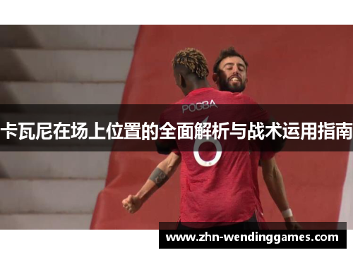 卡瓦尼在场上位置的全面解析与战术运用指南 卡瓦尼在场上位置的全面解析与战术运用指南