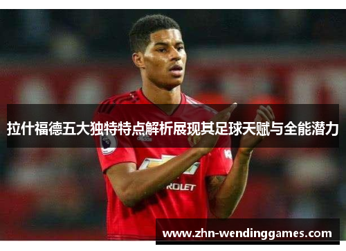 拉什福德五大独特特点解析展现其足球天赋与全能潜力