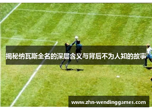 揭秘纳瓦斯全名的深层含义与背后不为人知的故事 揭秘纳瓦斯全名的深层含义与背后不为人知的故事