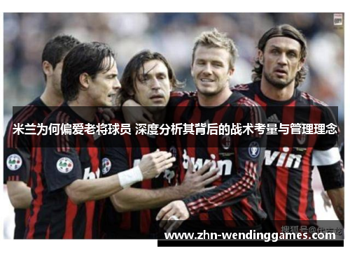 米兰为何偏爱老将球员 深度分析其背后的战术考量与管理理念 米兰为何偏爱老将球员 深度分析其背后的战术考量与管理理念