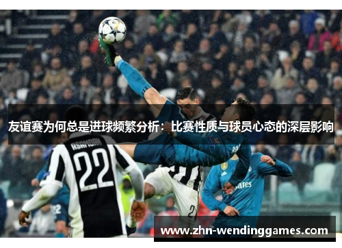 友谊赛为何总是进球频繁分析:比赛性质与球员心态的深层影响 友谊赛为何总是进球频繁分析:比赛性质与球员心态的深层影响