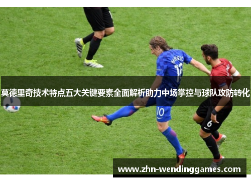 莫德里奇技术特点五大关键要素全面解析助力中场掌控与球队攻防转化 莫德里奇技术特点五大关键要素全面解析助力中场掌控与球队攻防转化