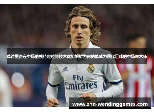 莫德里奇在中场的独特定位与技术优势解析为何他能成为现代足球的中场魔术师 莫德里奇在中场的独特定位与技术优势解析为何他能成为现代足球的中场魔术师